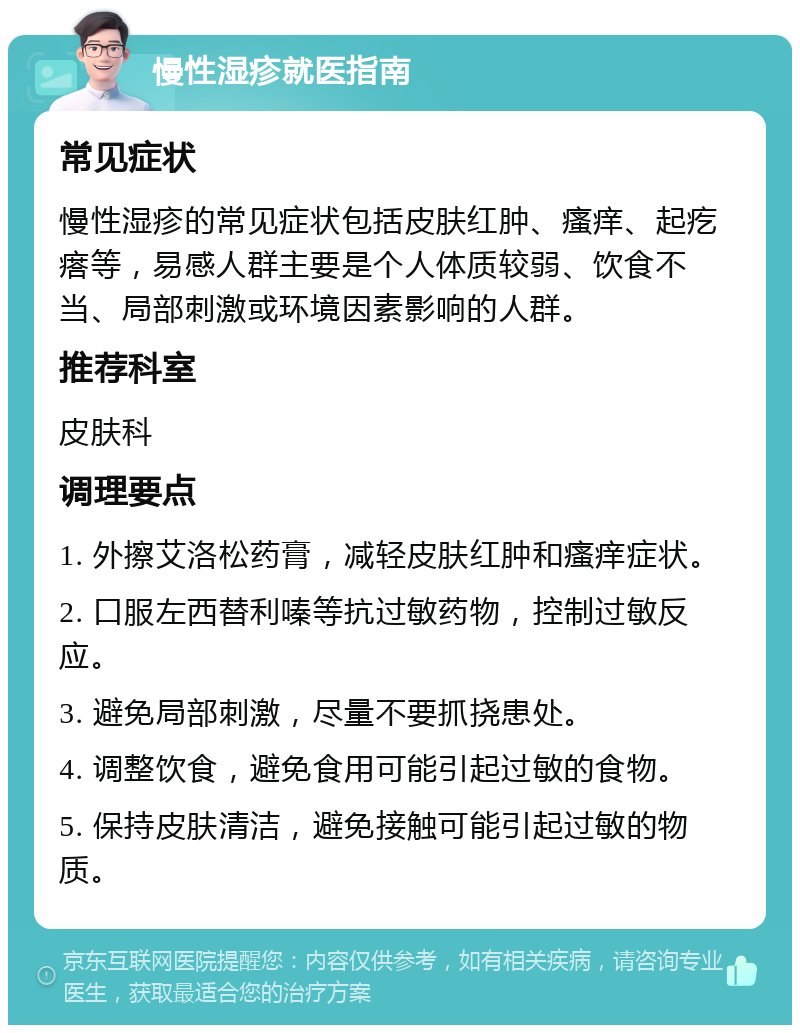 慢性湿疹就医指南 常见症状 慢性湿疹的常见症状包括皮肤红肿、瘙痒、起疙瘩等，易感人群主要是个人体质较弱、饮食不当、局部刺激或环境因素影响的人群。 推荐科室 皮肤科 调理要点 1. 外擦艾洛松药膏，减轻皮肤红肿和瘙痒症状。 2. 口服左西替利嗪等抗过敏药物，控制过敏反应。 3. 避免局部刺激，尽量不要抓挠患处。 4. 调整饮食，避免食用可能引起过敏的食物。 5. 保持皮肤清洁，避免接触可能引起过敏的物质。