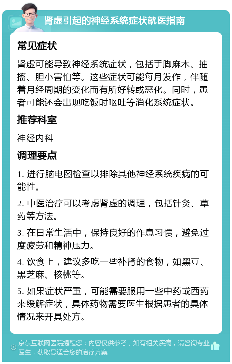 肾虚引起的神经系统症状就医指南 常见症状 肾虚可能导致神经系统症状，包括手脚麻木、抽搐、胆小害怕等。这些症状可能每月发作，伴随着月经周期的变化而有所好转或恶化。同时，患者可能还会出现吃饭时呕吐等消化系统症状。 推荐科室 神经内科 调理要点 1. 进行脑电图检查以排除其他神经系统疾病的可能性。 2. 中医治疗可以考虑肾虚的调理，包括针灸、草药等方法。 3. 在日常生活中，保持良好的作息习惯，避免过度疲劳和精神压力。 4. 饮食上，建议多吃一些补肾的食物，如黑豆、黑芝麻、核桃等。 5. 如果症状严重，可能需要服用一些中药或西药来缓解症状，具体药物需要医生根据患者的具体情况来开具处方。