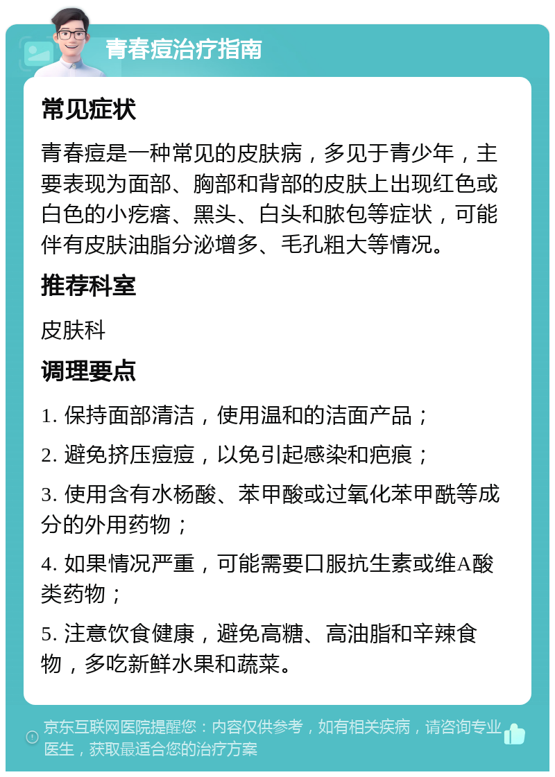 青春痘治疗指南 常见症状 青春痘是一种常见的皮肤病，多见于青少年，主要表现为面部、胸部和背部的皮肤上出现红色或白色的小疙瘩、黑头、白头和脓包等症状，可能伴有皮肤油脂分泌增多、毛孔粗大等情况。 推荐科室 皮肤科 调理要点 1. 保持面部清洁，使用温和的洁面产品； 2. 避免挤压痘痘，以免引起感染和疤痕； 3. 使用含有水杨酸、苯甲酸或过氧化苯甲酰等成分的外用药物； 4. 如果情况严重，可能需要口服抗生素或维A酸类药物； 5. 注意饮食健康，避免高糖、高油脂和辛辣食物，多吃新鲜水果和蔬菜。