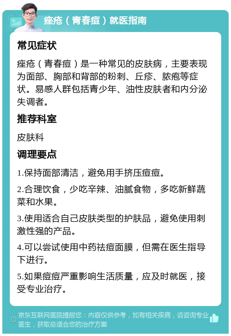 痤疮（青春痘）就医指南 常见症状 痤疮（青春痘）是一种常见的皮肤病，主要表现为面部、胸部和背部的粉刺、丘疹、脓疱等症状。易感人群包括青少年、油性皮肤者和内分泌失调者。 推荐科室 皮肤科 调理要点 1.保持面部清洁，避免用手挤压痘痘。 2.合理饮食，少吃辛辣、油腻食物，多吃新鲜蔬菜和水果。 3.使用适合自己皮肤类型的护肤品，避免使用刺激性强的产品。 4.可以尝试使用中药祛痘面膜，但需在医生指导下进行。 5.如果痘痘严重影响生活质量，应及时就医，接受专业治疗。