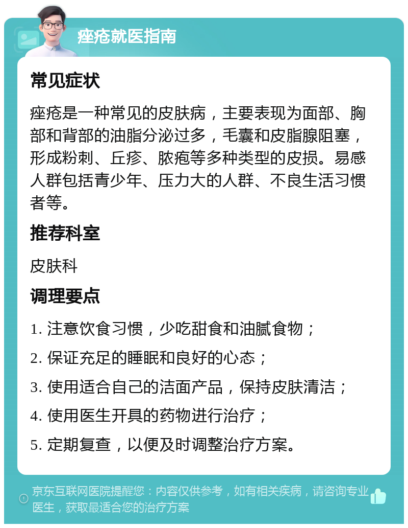 痤疮就医指南 常见症状 痤疮是一种常见的皮肤病，主要表现为面部、胸部和背部的油脂分泌过多，毛囊和皮脂腺阻塞，形成粉刺、丘疹、脓疱等多种类型的皮损。易感人群包括青少年、压力大的人群、不良生活习惯者等。 推荐科室 皮肤科 调理要点 1. 注意饮食习惯，少吃甜食和油腻食物； 2. 保证充足的睡眠和良好的心态； 3. 使用适合自己的洁面产品，保持皮肤清洁； 4. 使用医生开具的药物进行治疗； 5. 定期复查，以便及时调整治疗方案。