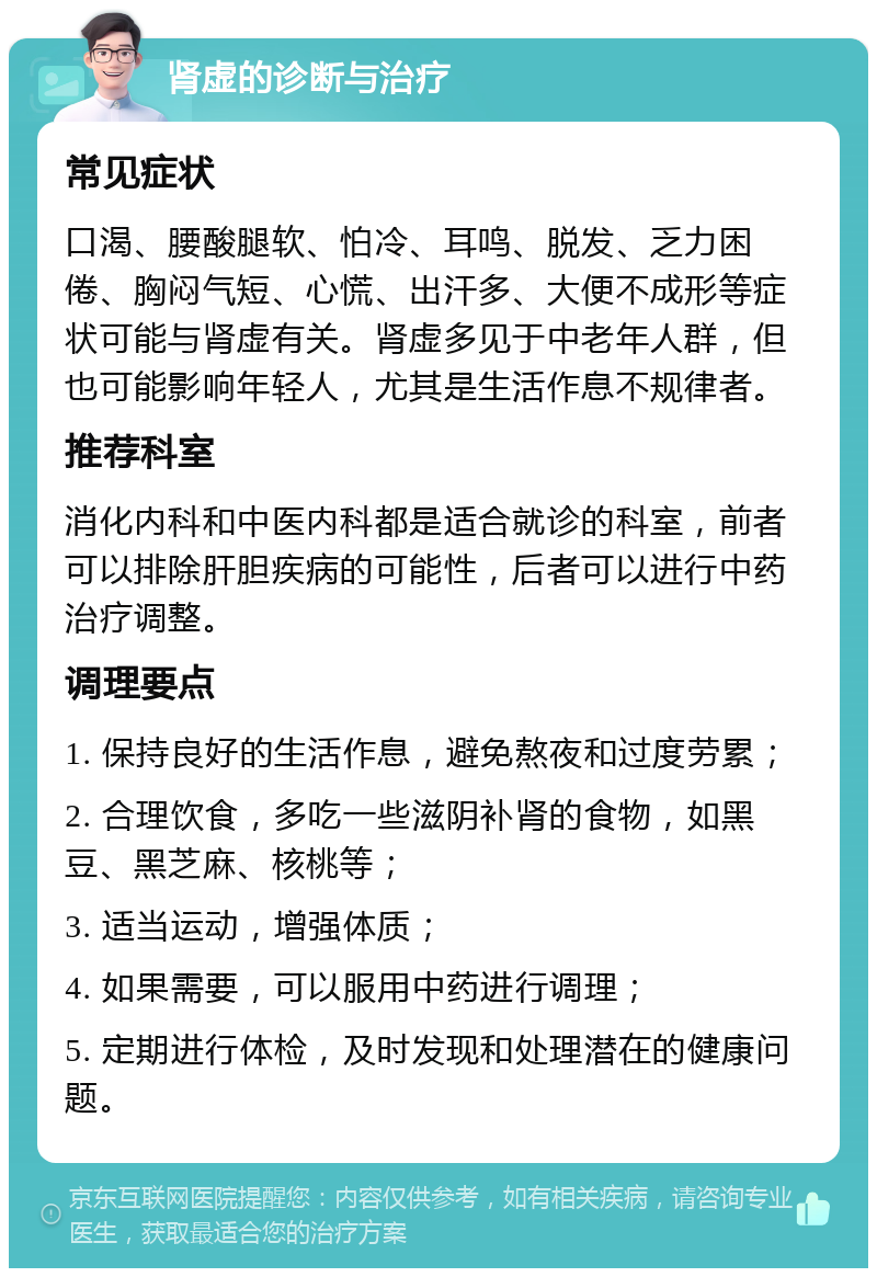 肾虚的诊断与治疗 常见症状 口渴、腰酸腿软、怕冷、耳鸣、脱发、乏力困倦、胸闷气短、心慌、出汗多、大便不成形等症状可能与肾虚有关。肾虚多见于中老年人群，但也可能影响年轻人，尤其是生活作息不规律者。 推荐科室 消化内科和中医内科都是适合就诊的科室，前者可以排除肝胆疾病的可能性，后者可以进行中药治疗调整。 调理要点 1. 保持良好的生活作息，避免熬夜和过度劳累； 2. 合理饮食，多吃一些滋阴补肾的食物，如黑豆、黑芝麻、核桃等； 3. 适当运动，增强体质； 4. 如果需要，可以服用中药进行调理； 5. 定期进行体检，及时发现和处理潜在的健康问题。