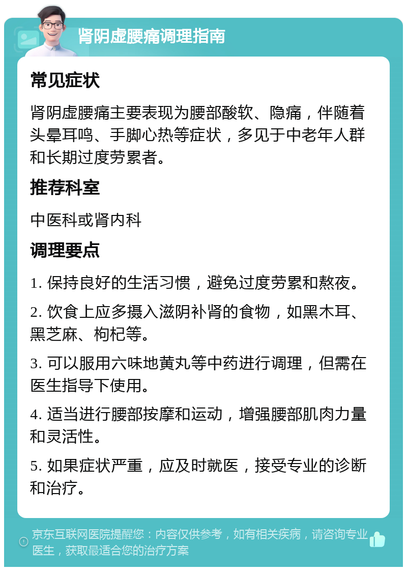 肾阴虚腰痛调理指南 常见症状 肾阴虚腰痛主要表现为腰部酸软、隐痛，伴随着头晕耳鸣、手脚心热等症状，多见于中老年人群和长期过度劳累者。 推荐科室 中医科或肾内科 调理要点 1. 保持良好的生活习惯，避免过度劳累和熬夜。 2. 饮食上应多摄入滋阴补肾的食物，如黑木耳、黑芝麻、枸杞等。 3. 可以服用六味地黄丸等中药进行调理，但需在医生指导下使用。 4. 适当进行腰部按摩和运动，增强腰部肌肉力量和灵活性。 5. 如果症状严重，应及时就医，接受专业的诊断和治疗。