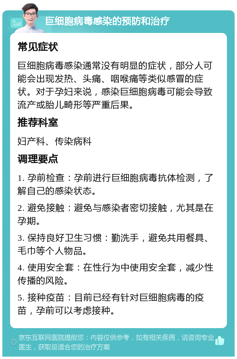 巨细胞病毒感染的预防和治疗 常见症状 巨细胞病毒感染通常没有明显的症状，部分人可能会出现发热、头痛、咽喉痛等类似感冒的症状。对于孕妇来说，感染巨细胞病毒可能会导致流产或胎儿畸形等严重后果。 推荐科室 妇产科、传染病科 调理要点 1. 孕前检查：孕前进行巨细胞病毒抗体检测，了解自己的感染状态。 2. 避免接触：避免与感染者密切接触，尤其是在孕期。 3. 保持良好卫生习惯：勤洗手，避免共用餐具、毛巾等个人物品。 4. 使用安全套：在性行为中使用安全套，减少性传播的风险。 5. 接种疫苗：目前已经有针对巨细胞病毒的疫苗，孕前可以考虑接种。