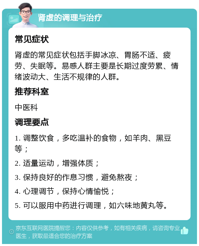 肾虚的调理与治疗 常见症状 肾虚的常见症状包括手脚冰凉、胃肠不适、疲劳、失眠等。易感人群主要是长期过度劳累、情绪波动大、生活不规律的人群。 推荐科室 中医科 调理要点 1. 调整饮食，多吃温补的食物，如羊肉、黑豆等； 2. 适量运动，增强体质； 3. 保持良好的作息习惯，避免熬夜； 4. 心理调节，保持心情愉悦； 5. 可以服用中药进行调理，如六味地黄丸等。