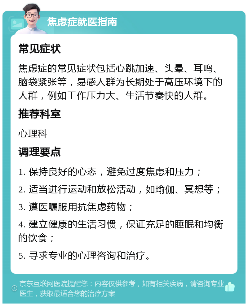 焦虑症就医指南 常见症状 焦虑症的常见症状包括心跳加速、头晕、耳鸣、脑袋紧张等，易感人群为长期处于高压环境下的人群，例如工作压力大、生活节奏快的人群。 推荐科室 心理科 调理要点 1. 保持良好的心态，避免过度焦虑和压力； 2. 适当进行运动和放松活动，如瑜伽、冥想等； 3. 遵医嘱服用抗焦虑药物； 4. 建立健康的生活习惯，保证充足的睡眠和均衡的饮食； 5. 寻求专业的心理咨询和治疗。