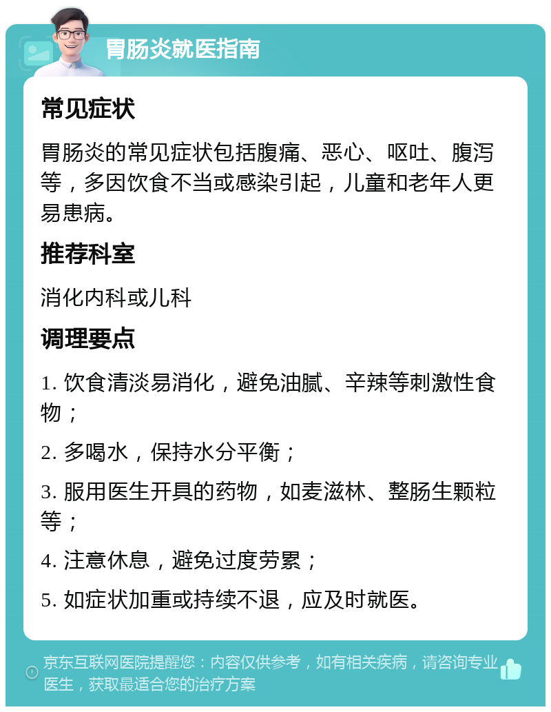 胃肠炎就医指南 常见症状 胃肠炎的常见症状包括腹痛、恶心、呕吐、腹泻等，多因饮食不当或感染引起，儿童和老年人更易患病。 推荐科室 消化内科或儿科 调理要点 1. 饮食清淡易消化，避免油腻、辛辣等刺激性食物； 2. 多喝水，保持水分平衡； 3. 服用医生开具的药物，如麦滋林、整肠生颗粒等； 4. 注意休息，避免过度劳累； 5. 如症状加重或持续不退，应及时就医。