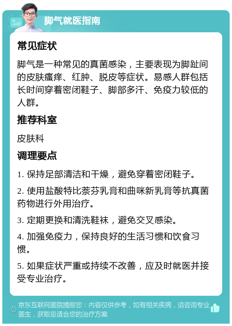 脚气就医指南 常见症状 脚气是一种常见的真菌感染，主要表现为脚趾间的皮肤瘙痒、红肿、脱皮等症状。易感人群包括长时间穿着密闭鞋子、脚部多汗、免疫力较低的人群。 推荐科室 皮肤科 调理要点 1. 保持足部清洁和干燥，避免穿着密闭鞋子。 2. 使用盐酸特比萘芬乳膏和曲咪新乳膏等抗真菌药物进行外用治疗。 3. 定期更换和清洗鞋袜，避免交叉感染。 4. 加强免疫力，保持良好的生活习惯和饮食习惯。 5. 如果症状严重或持续不改善，应及时就医并接受专业治疗。