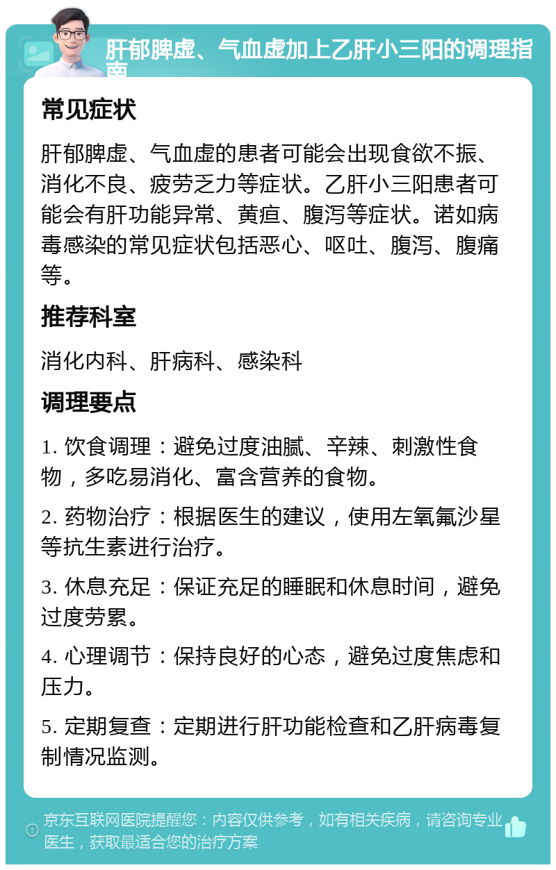 肝郁脾虚、气血虚加上乙肝小三阳的调理指南 常见症状 肝郁脾虚、气血虚的患者可能会出现食欲不振、消化不良、疲劳乏力等症状。乙肝小三阳患者可能会有肝功能异常、黄疸、腹泻等症状。诺如病毒感染的常见症状包括恶心、呕吐、腹泻、腹痛等。 推荐科室 消化内科、肝病科、感染科 调理要点 1. 饮食调理：避免过度油腻、辛辣、刺激性食物，多吃易消化、富含营养的食物。 2. 药物治疗：根据医生的建议，使用左氧氟沙星等抗生素进行治疗。 3. 休息充足：保证充足的睡眠和休息时间，避免过度劳累。 4. 心理调节：保持良好的心态，避免过度焦虑和压力。 5. 定期复查：定期进行肝功能检查和乙肝病毒复制情况监测。