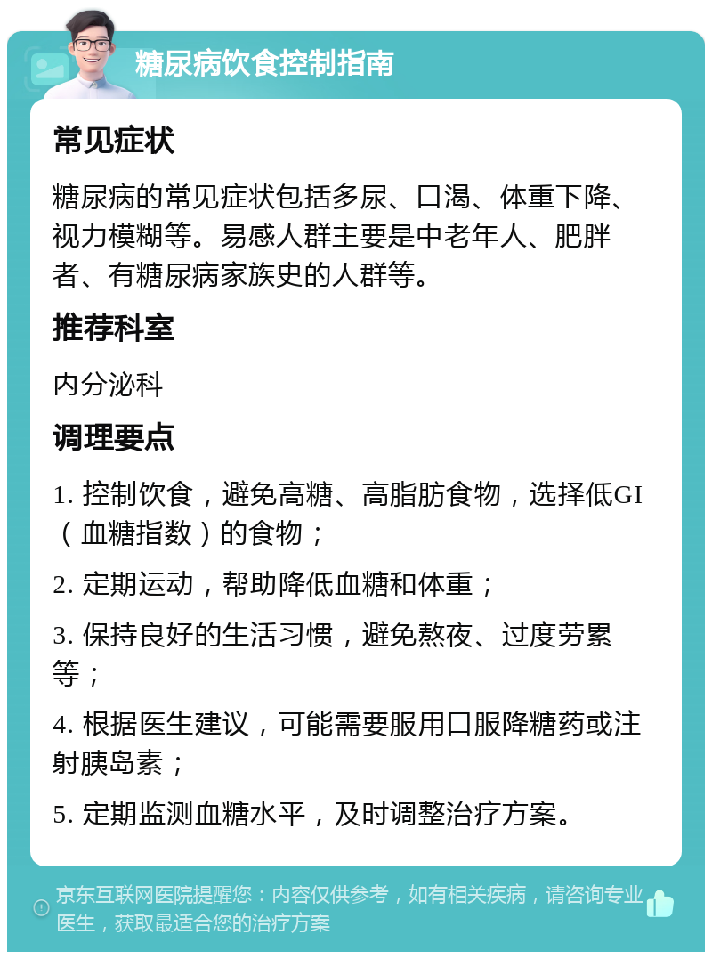 糖尿病饮食控制指南 常见症状 糖尿病的常见症状包括多尿、口渴、体重下降、视力模糊等。易感人群主要是中老年人、肥胖者、有糖尿病家族史的人群等。 推荐科室 内分泌科 调理要点 1. 控制饮食，避免高糖、高脂肪食物，选择低GI（血糖指数）的食物； 2. 定期运动，帮助降低血糖和体重； 3. 保持良好的生活习惯，避免熬夜、过度劳累等； 4. 根据医生建议，可能需要服用口服降糖药或注射胰岛素； 5. 定期监测血糖水平，及时调整治疗方案。