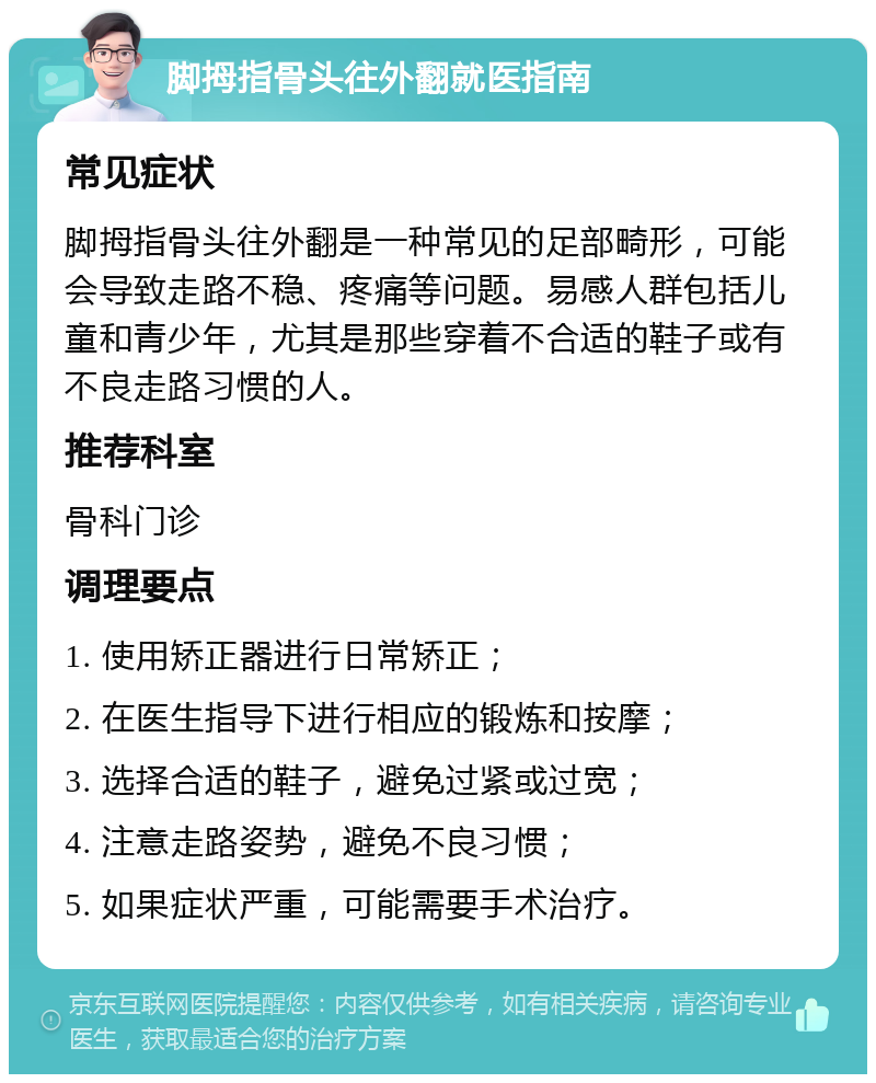 脚拇指骨头往外翻就医指南 常见症状 脚拇指骨头往外翻是一种常见的足部畸形，可能会导致走路不稳、疼痛等问题。易感人群包括儿童和青少年，尤其是那些穿着不合适的鞋子或有不良走路习惯的人。 推荐科室 骨科门诊 调理要点 1. 使用矫正器进行日常矫正； 2. 在医生指导下进行相应的锻炼和按摩； 3. 选择合适的鞋子，避免过紧或过宽； 4. 注意走路姿势，避免不良习惯； 5. 如果症状严重，可能需要手术治疗。