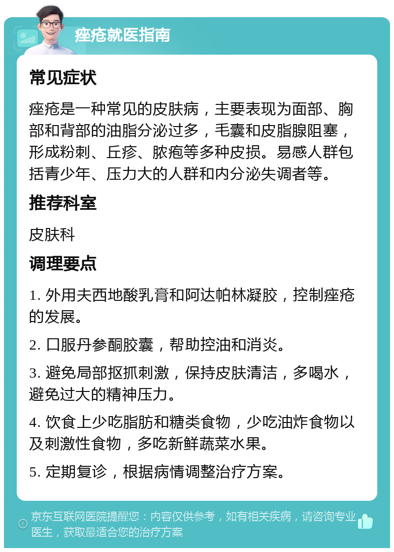 痤疮就医指南 常见症状 痤疮是一种常见的皮肤病，主要表现为面部、胸部和背部的油脂分泌过多，毛囊和皮脂腺阻塞，形成粉刺、丘疹、脓疱等多种皮损。易感人群包括青少年、压力大的人群和内分泌失调者等。 推荐科室 皮肤科 调理要点 1. 外用夫西地酸乳膏和阿达帕林凝胶，控制痤疮的发展。 2. 口服丹参酮胶囊，帮助控油和消炎。 3. 避免局部抠抓刺激，保持皮肤清洁，多喝水，避免过大的精神压力。 4. 饮食上少吃脂肪和糖类食物，少吃油炸食物以及刺激性食物，多吃新鲜蔬菜水果。 5. 定期复诊，根据病情调整治疗方案。