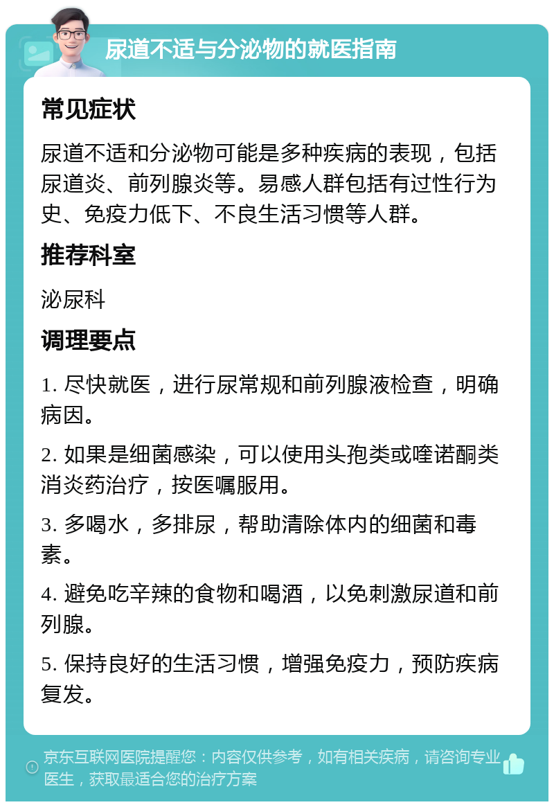 尿道不适与分泌物的就医指南 常见症状 尿道不适和分泌物可能是多种疾病的表现，包括尿道炎、前列腺炎等。易感人群包括有过性行为史、免疫力低下、不良生活习惯等人群。 推荐科室 泌尿科 调理要点 1. 尽快就医，进行尿常规和前列腺液检查，明确病因。 2. 如果是细菌感染，可以使用头孢类或喹诺酮类消炎药治疗，按医嘱服用。 3. 多喝水，多排尿，帮助清除体内的细菌和毒素。 4. 避免吃辛辣的食物和喝酒，以免刺激尿道和前列腺。 5. 保持良好的生活习惯，增强免疫力，预防疾病复发。