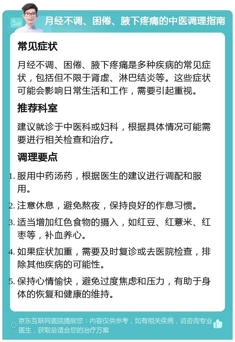 月经不调、困倦、腋下疼痛的中医调理指南 常见症状 月经不调、困倦、腋下疼痛是多种疾病的常见症状，包括但不限于肾虚、淋巴结炎等。这些症状可能会影响日常生活和工作，需要引起重视。 推荐科室 建议就诊于中医科或妇科，根据具体情况可能需要进行相关检查和治疗。 调理要点 服用中药汤药，根据医生的建议进行调配和服用。 注意休息，避免熬夜，保持良好的作息习惯。 适当增加红色食物的摄入，如红豆、红薏米、红枣等，补血养心。 如果症状加重，需要及时复诊或去医院检查，排除其他疾病的可能性。 保持心情愉快，避免过度焦虑和压力，有助于身体的恢复和健康的维持。