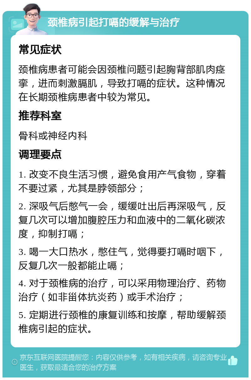 颈椎病引起打嗝的缓解与治疗 常见症状 颈椎病患者可能会因颈椎问题引起胸背部肌肉痉挛，进而刺激膈肌，导致打嗝的症状。这种情况在长期颈椎病患者中较为常见。 推荐科室 骨科或神经内科 调理要点 1. 改变不良生活习惯，避免食用产气食物，穿着不要过紧，尤其是脖领部分； 2. 深吸气后憋气一会，缓缓吐出后再深吸气，反复几次可以增加腹腔压力和血液中的二氧化碳浓度，抑制打嗝； 3. 喝一大口热水，憋住气，觉得要打嗝时咽下，反复几次一般都能止嗝； 4. 对于颈椎病的治疗，可以采用物理治疗、药物治疗（如非甾体抗炎药）或手术治疗； 5. 定期进行颈椎的康复训练和按摩，帮助缓解颈椎病引起的症状。