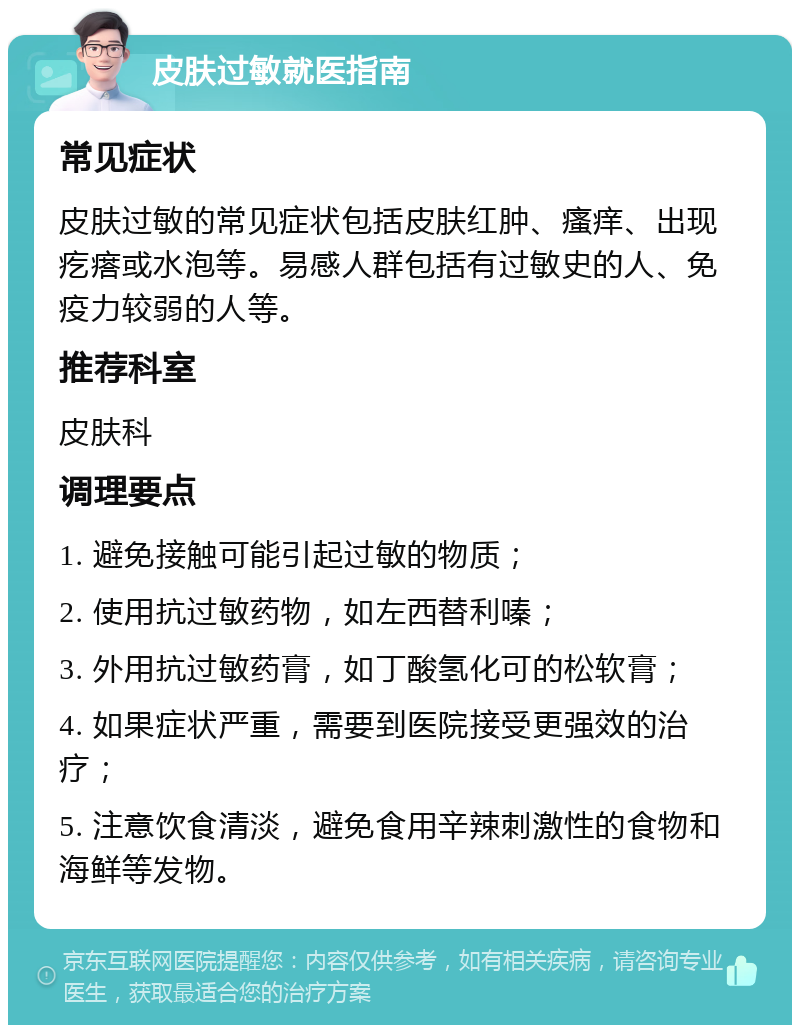 皮肤过敏就医指南 常见症状 皮肤过敏的常见症状包括皮肤红肿、瘙痒、出现疙瘩或水泡等。易感人群包括有过敏史的人、免疫力较弱的人等。 推荐科室 皮肤科 调理要点 1. 避免接触可能引起过敏的物质； 2. 使用抗过敏药物，如左西替利嗪； 3. 外用抗过敏药膏，如丁酸氢化可的松软膏； 4. 如果症状严重，需要到医院接受更强效的治疗； 5. 注意饮食清淡，避免食用辛辣刺激性的食物和海鲜等发物。