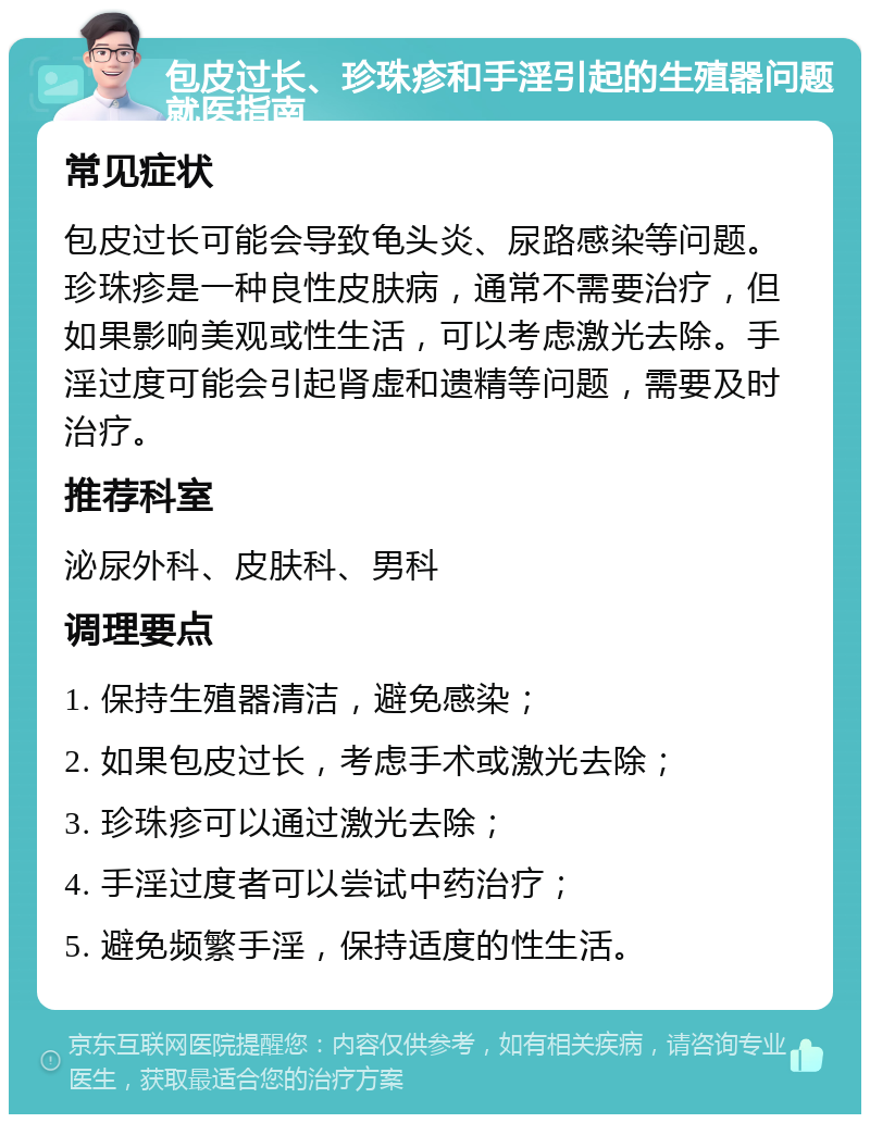 包皮过长、珍珠疹和手淫引起的生殖器问题就医指南 常见症状 包皮过长可能会导致龟头炎、尿路感染等问题。珍珠疹是一种良性皮肤病，通常不需要治疗，但如果影响美观或性生活，可以考虑激光去除。手淫过度可能会引起肾虚和遗精等问题，需要及时治疗。 推荐科室 泌尿外科、皮肤科、男科 调理要点 1. 保持生殖器清洁，避免感染； 2. 如果包皮过长，考虑手术或激光去除； 3. 珍珠疹可以通过激光去除； 4. 手淫过度者可以尝试中药治疗； 5. 避免频繁手淫，保持适度的性生活。