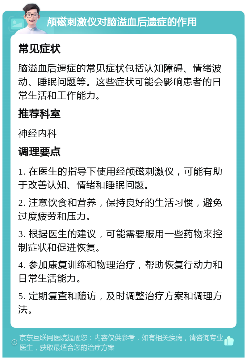 颅磁刺激仪对脑溢血后遗症的作用 常见症状 脑溢血后遗症的常见症状包括认知障碍、情绪波动、睡眠问题等。这些症状可能会影响患者的日常生活和工作能力。 推荐科室 神经内科 调理要点 1. 在医生的指导下使用经颅磁刺激仪，可能有助于改善认知、情绪和睡眠问题。 2. 注意饮食和营养，保持良好的生活习惯，避免过度疲劳和压力。 3. 根据医生的建议，可能需要服用一些药物来控制症状和促进恢复。 4. 参加康复训练和物理治疗，帮助恢复行动力和日常生活能力。 5. 定期复查和随访，及时调整治疗方案和调理方法。