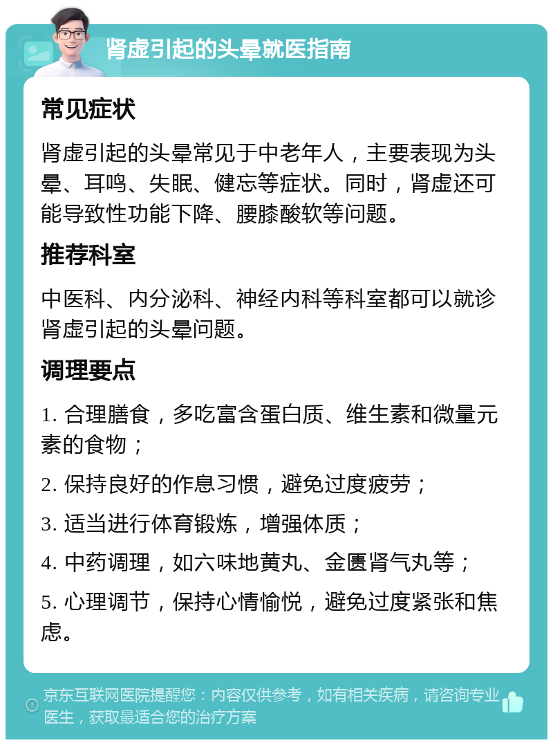 肾虚引起的头晕就医指南 常见症状 肾虚引起的头晕常见于中老年人，主要表现为头晕、耳鸣、失眠、健忘等症状。同时，肾虚还可能导致性功能下降、腰膝酸软等问题。 推荐科室 中医科、内分泌科、神经内科等科室都可以就诊肾虚引起的头晕问题。 调理要点 1. 合理膳食，多吃富含蛋白质、维生素和微量元素的食物； 2. 保持良好的作息习惯，避免过度疲劳； 3. 适当进行体育锻炼，增强体质； 4. 中药调理，如六味地黄丸、金匮肾气丸等； 5. 心理调节，保持心情愉悦，避免过度紧张和焦虑。