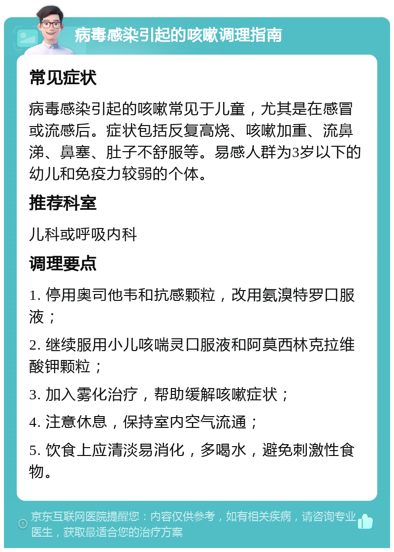 病毒感染引起的咳嗽调理指南 常见症状 病毒感染引起的咳嗽常见于儿童，尤其是在感冒或流感后。症状包括反复高烧、咳嗽加重、流鼻涕、鼻塞、肚子不舒服等。易感人群为3岁以下的幼儿和免疫力较弱的个体。 推荐科室 儿科或呼吸内科 调理要点 1. 停用奥司他韦和抗感颗粒，改用氨溴特罗口服液； 2. 继续服用小儿咳喘灵口服液和阿莫西林克拉维酸钾颗粒； 3. 加入雾化治疗，帮助缓解咳嗽症状； 4. 注意休息，保持室内空气流通； 5. 饮食上应清淡易消化，多喝水，避免刺激性食物。