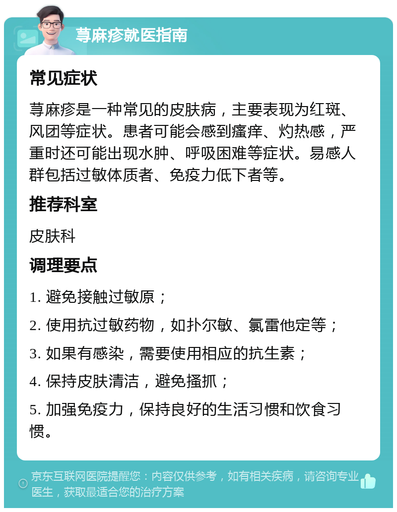 荨麻疹就医指南 常见症状 荨麻疹是一种常见的皮肤病，主要表现为红斑、风团等症状。患者可能会感到瘙痒、灼热感，严重时还可能出现水肿、呼吸困难等症状。易感人群包括过敏体质者、免疫力低下者等。 推荐科室 皮肤科 调理要点 1. 避免接触过敏原； 2. 使用抗过敏药物，如扑尔敏、氯雷他定等； 3. 如果有感染，需要使用相应的抗生素； 4. 保持皮肤清洁，避免搔抓； 5. 加强免疫力，保持良好的生活习惯和饮食习惯。