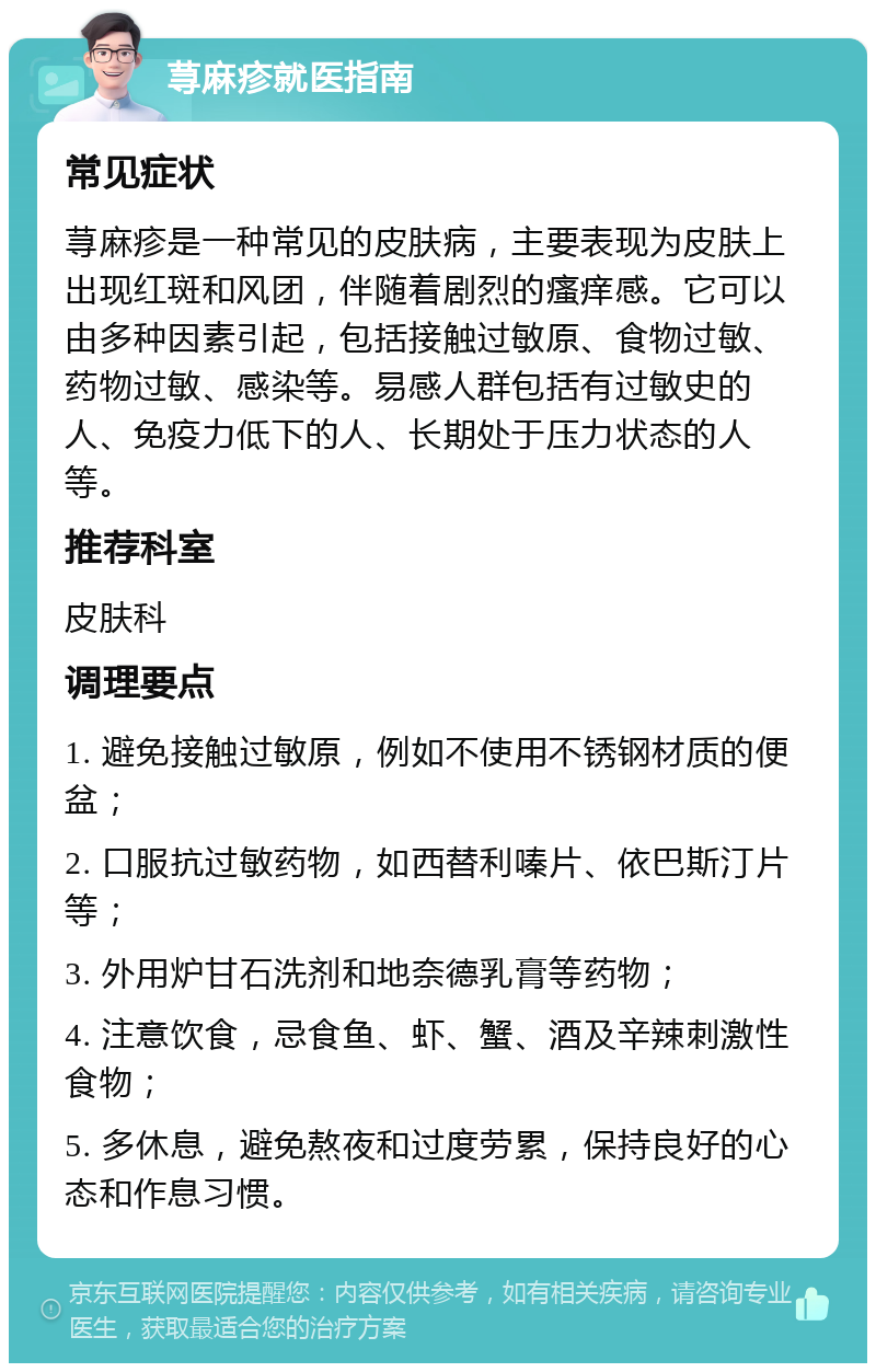 荨麻疹就医指南 常见症状 荨麻疹是一种常见的皮肤病，主要表现为皮肤上出现红斑和风团，伴随着剧烈的瘙痒感。它可以由多种因素引起，包括接触过敏原、食物过敏、药物过敏、感染等。易感人群包括有过敏史的人、免疫力低下的人、长期处于压力状态的人等。 推荐科室 皮肤科 调理要点 1. 避免接触过敏原，例如不使用不锈钢材质的便盆； 2. 口服抗过敏药物，如西替利嗪片、依巴斯汀片等； 3. 外用炉甘石洗剂和地奈德乳膏等药物； 4. 注意饮食，忌食鱼、虾、蟹、酒及辛辣刺激性食物； 5. 多休息，避免熬夜和过度劳累，保持良好的心态和作息习惯。