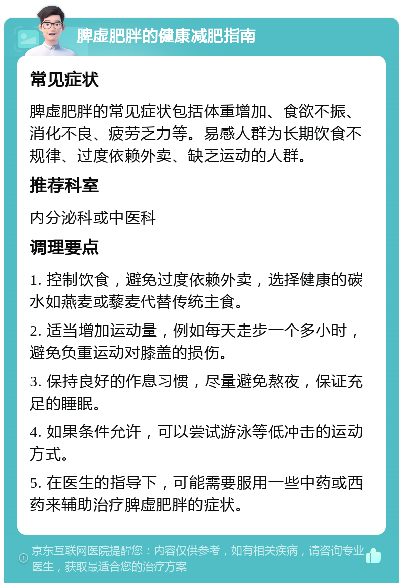 脾虚肥胖的健康减肥指南 常见症状 脾虚肥胖的常见症状包括体重增加、食欲不振、消化不良、疲劳乏力等。易感人群为长期饮食不规律、过度依赖外卖、缺乏运动的人群。 推荐科室 内分泌科或中医科 调理要点 1. 控制饮食，避免过度依赖外卖，选择健康的碳水如燕麦或藜麦代替传统主食。 2. 适当增加运动量，例如每天走步一个多小时，避免负重运动对膝盖的损伤。 3. 保持良好的作息习惯，尽量避免熬夜，保证充足的睡眠。 4. 如果条件允许，可以尝试游泳等低冲击的运动方式。 5. 在医生的指导下，可能需要服用一些中药或西药来辅助治疗脾虚肥胖的症状。