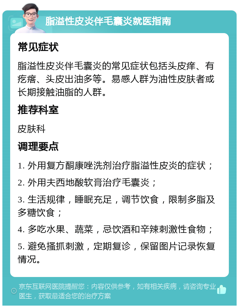 脂溢性皮炎伴毛囊炎就医指南 常见症状 脂溢性皮炎伴毛囊炎的常见症状包括头皮痒、有疙瘩、头皮出油多等。易感人群为油性皮肤者或长期接触油脂的人群。 推荐科室 皮肤科 调理要点 1. 外用复方酮康唑洗剂治疗脂溢性皮炎的症状； 2. 外用夫西地酸软膏治疗毛囊炎； 3. 生活规律，睡眠充足，调节饮食，限制多脂及多糖饮食； 4. 多吃水果、蔬菜，忌饮酒和辛辣刺激性食物； 5. 避免搔抓刺激，定期复诊，保留图片记录恢复情况。