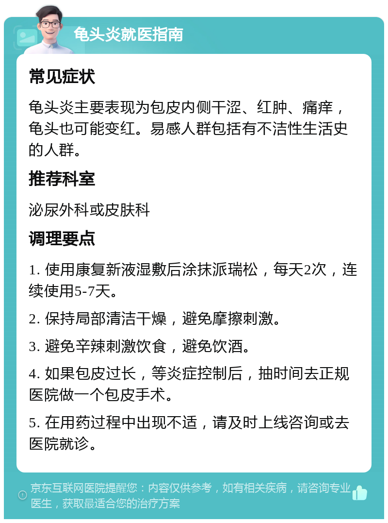 龟头炎就医指南 常见症状 龟头炎主要表现为包皮内侧干涩、红肿、痛痒，龟头也可能变红。易感人群包括有不洁性生活史的人群。 推荐科室 泌尿外科或皮肤科 调理要点 1. 使用康复新液湿敷后涂抹派瑞松，每天2次，连续使用5-7天。 2. 保持局部清洁干燥，避免摩擦刺激。 3. 避免辛辣刺激饮食，避免饮酒。 4. 如果包皮过长，等炎症控制后，抽时间去正规医院做一个包皮手术。 5. 在用药过程中出现不适，请及时上线咨询或去医院就诊。