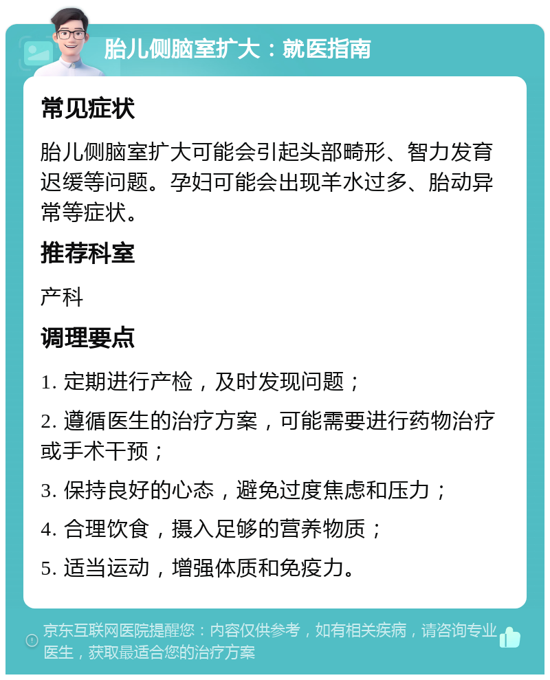 胎儿侧脑室扩大：就医指南 常见症状 胎儿侧脑室扩大可能会引起头部畸形、智力发育迟缓等问题。孕妇可能会出现羊水过多、胎动异常等症状。 推荐科室 产科 调理要点 1. 定期进行产检，及时发现问题； 2. 遵循医生的治疗方案，可能需要进行药物治疗或手术干预； 3. 保持良好的心态，避免过度焦虑和压力； 4. 合理饮食，摄入足够的营养物质； 5. 适当运动，增强体质和免疫力。