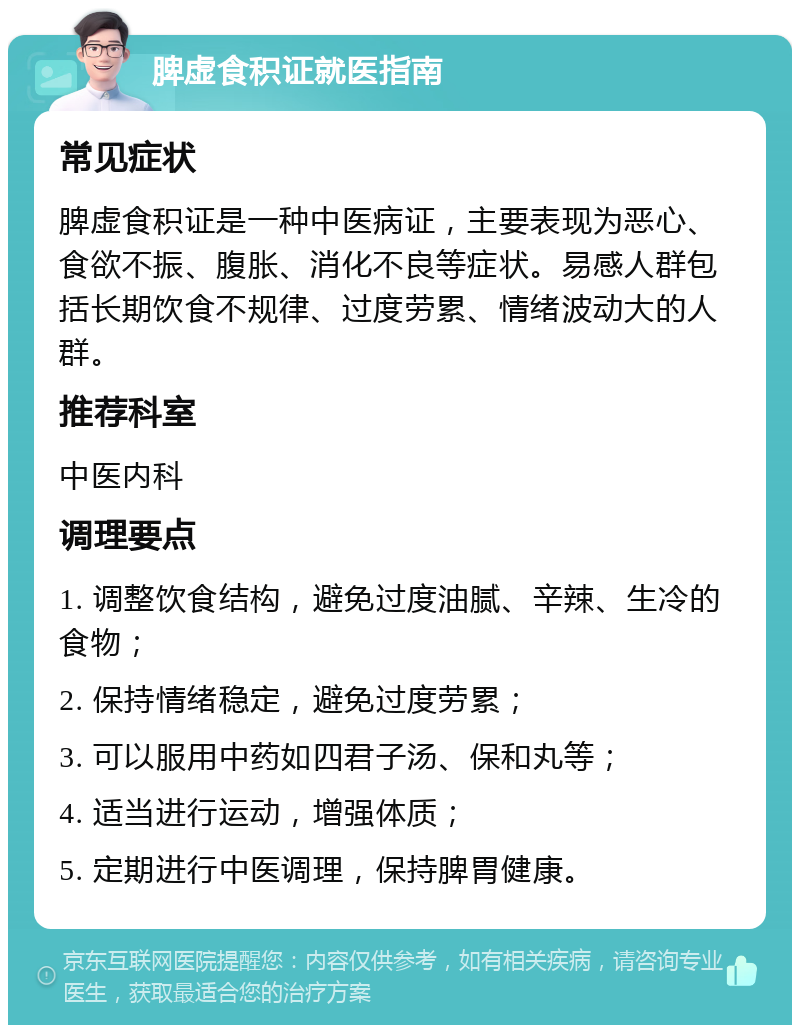 脾虚食积证就医指南 常见症状 脾虚食积证是一种中医病证，主要表现为恶心、食欲不振、腹胀、消化不良等症状。易感人群包括长期饮食不规律、过度劳累、情绪波动大的人群。 推荐科室 中医内科 调理要点 1. 调整饮食结构，避免过度油腻、辛辣、生冷的食物； 2. 保持情绪稳定，避免过度劳累； 3. 可以服用中药如四君子汤、保和丸等； 4. 适当进行运动，增强体质； 5. 定期进行中医调理，保持脾胃健康。