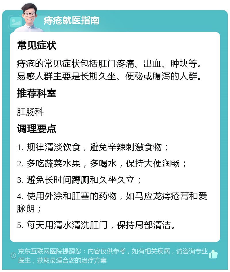 痔疮就医指南 常见症状 痔疮的常见症状包括肛门疼痛、出血、肿块等。易感人群主要是长期久坐、便秘或腹泻的人群。 推荐科室 肛肠科 调理要点 1. 规律清淡饮食，避免辛辣刺激食物； 2. 多吃蔬菜水果，多喝水，保持大便润畅； 3. 避免长时间蹲厕和久坐久立； 4. 使用外涂和肛塞的药物，如马应龙痔疮膏和爱脉朗； 5. 每天用清水清洗肛门，保持局部清洁。