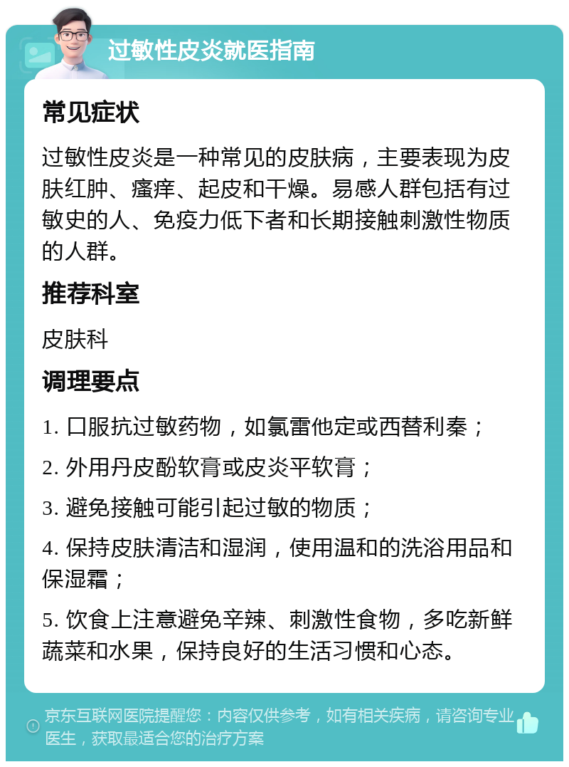 过敏性皮炎就医指南 常见症状 过敏性皮炎是一种常见的皮肤病，主要表现为皮肤红肿、瘙痒、起皮和干燥。易感人群包括有过敏史的人、免疫力低下者和长期接触刺激性物质的人群。 推荐科室 皮肤科 调理要点 1. 口服抗过敏药物，如氯雷他定或西替利秦； 2. 外用丹皮酚软膏或皮炎平软膏； 3. 避免接触可能引起过敏的物质； 4. 保持皮肤清洁和湿润，使用温和的洗浴用品和保湿霜； 5. 饮食上注意避免辛辣、刺激性食物，多吃新鲜蔬菜和水果，保持良好的生活习惯和心态。