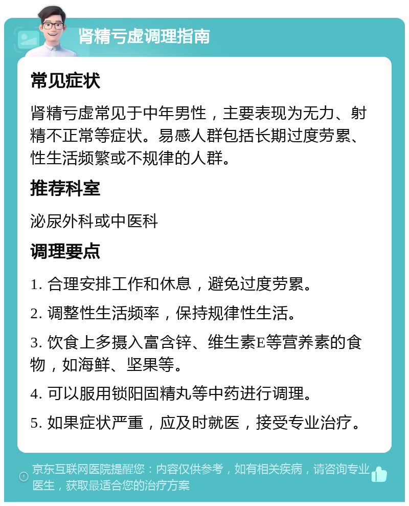 肾精亏虚调理指南 常见症状 肾精亏虚常见于中年男性，主要表现为无力、射精不正常等症状。易感人群包括长期过度劳累、性生活频繁或不规律的人群。 推荐科室 泌尿外科或中医科 调理要点 1. 合理安排工作和休息，避免过度劳累。 2. 调整性生活频率，保持规律性生活。 3. 饮食上多摄入富含锌、维生素E等营养素的食物，如海鲜、坚果等。 4. 可以服用锁阳固精丸等中药进行调理。 5. 如果症状严重，应及时就医，接受专业治疗。