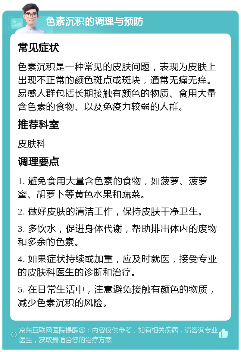 色素沉积的调理与预防 常见症状 色素沉积是一种常见的皮肤问题，表现为皮肤上出现不正常的颜色斑点或斑块，通常无痛无痒。易感人群包括长期接触有颜色的物质、食用大量含色素的食物、以及免疫力较弱的人群。 推荐科室 皮肤科 调理要点 1. 避免食用大量含色素的食物，如菠萝、菠萝蜜、胡萝卜等黄色水果和蔬菜。 2. 做好皮肤的清洁工作，保持皮肤干净卫生。 3. 多饮水，促进身体代谢，帮助排出体内的废物和多余的色素。 4. 如果症状持续或加重，应及时就医，接受专业的皮肤科医生的诊断和治疗。 5. 在日常生活中，注意避免接触有颜色的物质，减少色素沉积的风险。