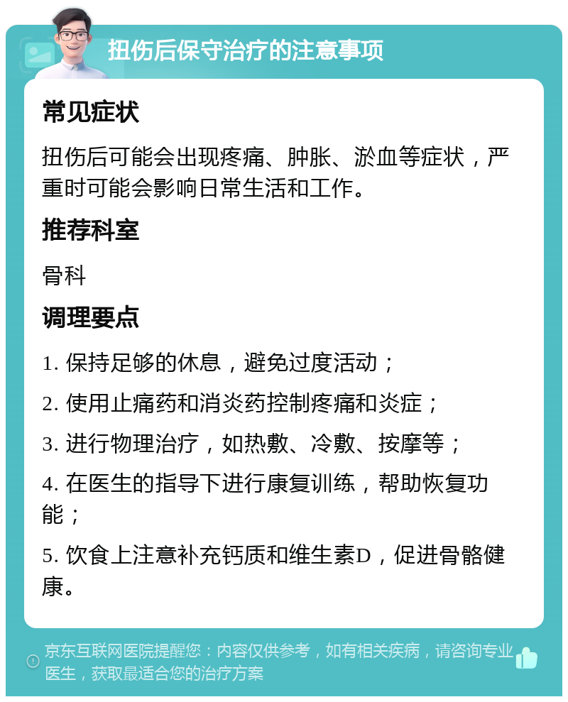 扭伤后保守治疗的注意事项 常见症状 扭伤后可能会出现疼痛、肿胀、淤血等症状，严重时可能会影响日常生活和工作。 推荐科室 骨科 调理要点 1. 保持足够的休息，避免过度活动； 2. 使用止痛药和消炎药控制疼痛和炎症； 3. 进行物理治疗，如热敷、冷敷、按摩等； 4. 在医生的指导下进行康复训练，帮助恢复功能； 5. 饮食上注意补充钙质和维生素D，促进骨骼健康。