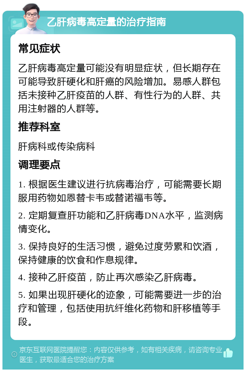 乙肝病毒高定量的治疗指南 常见症状 乙肝病毒高定量可能没有明显症状，但长期存在可能导致肝硬化和肝癌的风险增加。易感人群包括未接种乙肝疫苗的人群、有性行为的人群、共用注射器的人群等。 推荐科室 肝病科或传染病科 调理要点 1. 根据医生建议进行抗病毒治疗，可能需要长期服用药物如恩替卡韦或替诺福韦等。 2. 定期复查肝功能和乙肝病毒DNA水平，监测病情变化。 3. 保持良好的生活习惯，避免过度劳累和饮酒，保持健康的饮食和作息规律。 4. 接种乙肝疫苗，防止再次感染乙肝病毒。 5. 如果出现肝硬化的迹象，可能需要进一步的治疗和管理，包括使用抗纤维化药物和肝移植等手段。