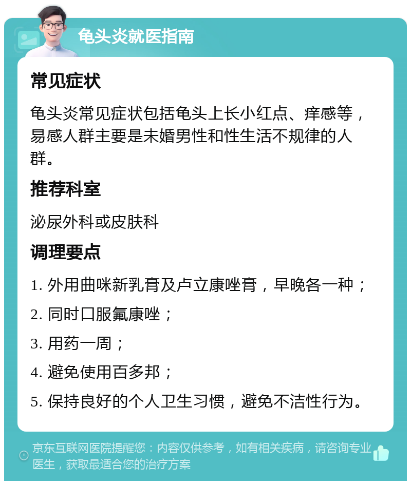 龟头炎就医指南 常见症状 龟头炎常见症状包括龟头上长小红点、痒感等，易感人群主要是未婚男性和性生活不规律的人群。 推荐科室 泌尿外科或皮肤科 调理要点 1. 外用曲咪新乳膏及卢立康唑膏，早晚各一种； 2. 同时口服氟康唑； 3. 用药一周； 4. 避免使用百多邦； 5. 保持良好的个人卫生习惯，避免不洁性行为。