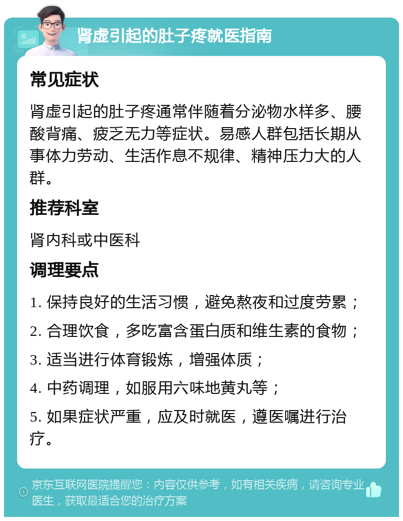 肾虚引起的肚子疼就医指南 常见症状 肾虚引起的肚子疼通常伴随着分泌物水样多、腰酸背痛、疲乏无力等症状。易感人群包括长期从事体力劳动、生活作息不规律、精神压力大的人群。 推荐科室 肾内科或中医科 调理要点 1. 保持良好的生活习惯，避免熬夜和过度劳累； 2. 合理饮食，多吃富含蛋白质和维生素的食物； 3. 适当进行体育锻炼，增强体质； 4. 中药调理，如服用六味地黄丸等； 5. 如果症状严重，应及时就医，遵医嘱进行治疗。