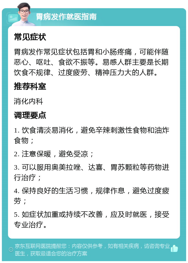 胃病发作就医指南 常见症状 胃病发作常见症状包括胃和小肠疼痛，可能伴随恶心、呕吐、食欲不振等。易感人群主要是长期饮食不规律、过度疲劳、精神压力大的人群。 推荐科室 消化内科 调理要点 1. 饮食清淡易消化，避免辛辣刺激性食物和油炸食物； 2. 注意保暖，避免受凉； 3. 可以服用奥美拉唑、达喜、胃苏颗粒等药物进行治疗； 4. 保持良好的生活习惯，规律作息，避免过度疲劳； 5. 如症状加重或持续不改善，应及时就医，接受专业治疗。