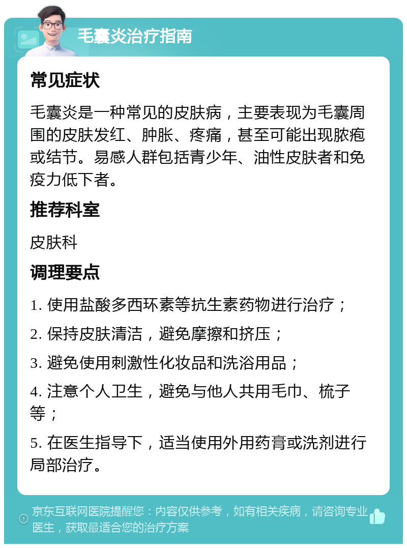 毛囊炎治疗指南 常见症状 毛囊炎是一种常见的皮肤病，主要表现为毛囊周围的皮肤发红、肿胀、疼痛，甚至可能出现脓疱或结节。易感人群包括青少年、油性皮肤者和免疫力低下者。 推荐科室 皮肤科 调理要点 1. 使用盐酸多西环素等抗生素药物进行治疗； 2. 保持皮肤清洁，避免摩擦和挤压； 3. 避免使用刺激性化妆品和洗浴用品； 4. 注意个人卫生，避免与他人共用毛巾、梳子等； 5. 在医生指导下，适当使用外用药膏或洗剂进行局部治疗。