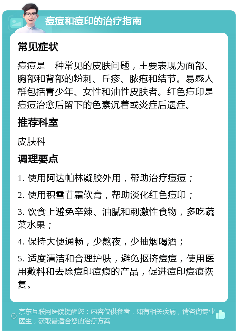 痘痘和痘印的治疗指南 常见症状 痘痘是一种常见的皮肤问题，主要表现为面部、胸部和背部的粉刺、丘疹、脓疱和结节。易感人群包括青少年、女性和油性皮肤者。红色痘印是痘痘治愈后留下的色素沉着或炎症后遗症。 推荐科室 皮肤科 调理要点 1. 使用阿达帕林凝胶外用，帮助治疗痘痘； 2. 使用积雪苷霜软膏，帮助淡化红色痘印； 3. 饮食上避免辛辣、油腻和刺激性食物，多吃蔬菜水果； 4. 保持大便通畅，少熬夜，少抽烟喝酒； 5. 适度清洁和合理护肤，避免抠挤痘痘，使用医用敷料和去除痘印痘痕的产品，促进痘印痘痕恢复。