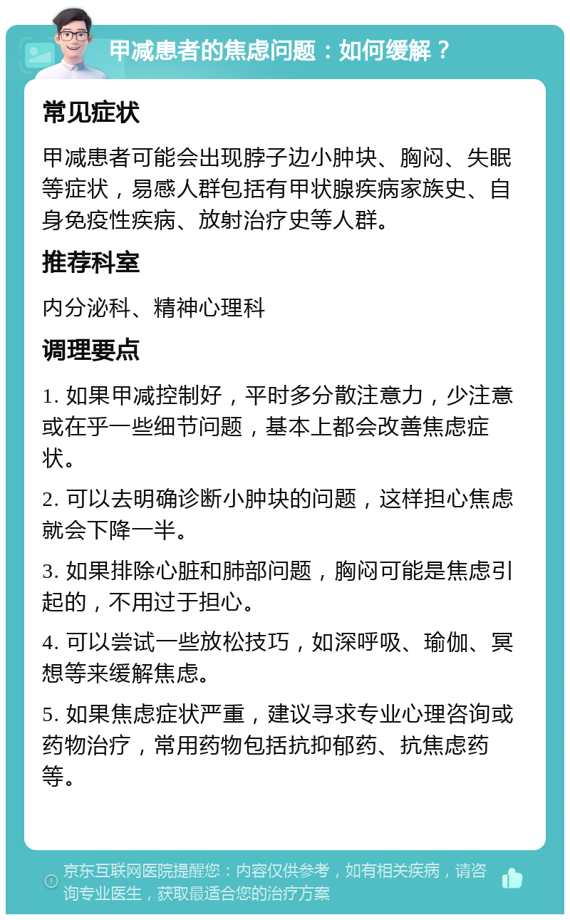 甲减患者的焦虑问题：如何缓解？ 常见症状 甲减患者可能会出现脖子边小肿块、胸闷、失眠等症状，易感人群包括有甲状腺疾病家族史、自身免疫性疾病、放射治疗史等人群。 推荐科室 内分泌科、精神心理科 调理要点 1. 如果甲减控制好，平时多分散注意力，少注意或在乎一些细节问题，基本上都会改善焦虑症状。 2. 可以去明确诊断小肿块的问题，这样担心焦虑就会下降一半。 3. 如果排除心脏和肺部问题，胸闷可能是焦虑引起的，不用过于担心。 4. 可以尝试一些放松技巧，如深呼吸、瑜伽、冥想等来缓解焦虑。 5. 如果焦虑症状严重，建议寻求专业心理咨询或药物治疗，常用药物包括抗抑郁药、抗焦虑药等。