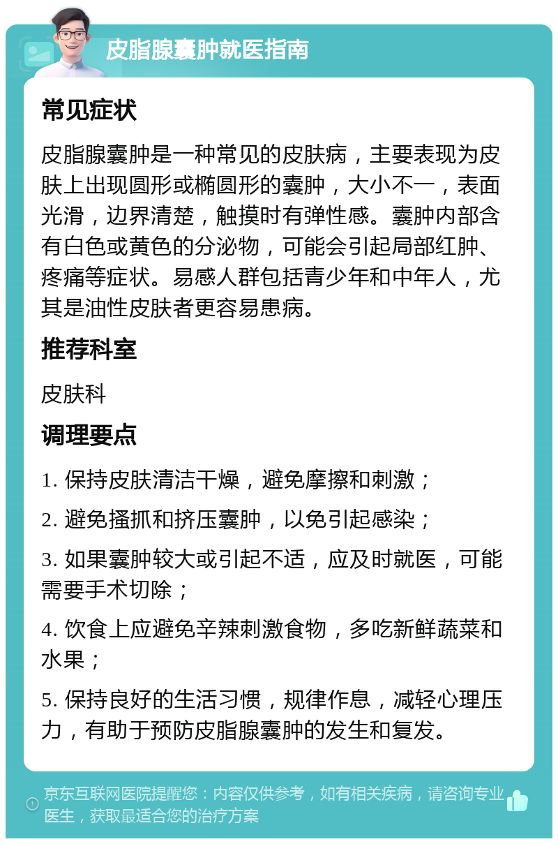 皮脂腺囊肿就医指南 常见症状 皮脂腺囊肿是一种常见的皮肤病，主要表现为皮肤上出现圆形或椭圆形的囊肿，大小不一，表面光滑，边界清楚，触摸时有弹性感。囊肿内部含有白色或黄色的分泌物，可能会引起局部红肿、疼痛等症状。易感人群包括青少年和中年人，尤其是油性皮肤者更容易患病。 推荐科室 皮肤科 调理要点 1. 保持皮肤清洁干燥，避免摩擦和刺激； 2. 避免搔抓和挤压囊肿，以免引起感染； 3. 如果囊肿较大或引起不适，应及时就医，可能需要手术切除； 4. 饮食上应避免辛辣刺激食物，多吃新鲜蔬菜和水果； 5. 保持良好的生活习惯，规律作息，减轻心理压力，有助于预防皮脂腺囊肿的发生和复发。