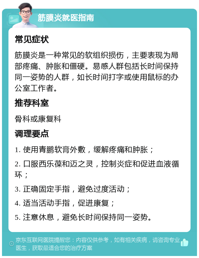 筋膜炎就医指南 常见症状 筋膜炎是一种常见的软组织损伤，主要表现为局部疼痛、肿胀和僵硬。易感人群包括长时间保持同一姿势的人群，如长时间打字或使用鼠标的办公室工作者。 推荐科室 骨科或康复科 调理要点 1. 使用青鹏软膏外敷，缓解疼痛和肿胀； 2. 口服西乐葆和迈之灵，控制炎症和促进血液循环； 3. 正确固定手指，避免过度活动； 4. 适当活动手指，促进康复； 5. 注意休息，避免长时间保持同一姿势。