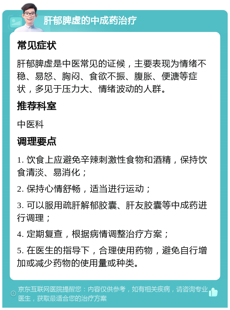 肝郁脾虚的中成药治疗 常见症状 肝郁脾虚是中医常见的证候，主要表现为情绪不稳、易怒、胸闷、食欲不振、腹胀、便溏等症状，多见于压力大、情绪波动的人群。 推荐科室 中医科 调理要点 1. 饮食上应避免辛辣刺激性食物和酒精，保持饮食清淡、易消化； 2. 保持心情舒畅，适当进行运动； 3. 可以服用疏肝解郁胶囊、肝友胶囊等中成药进行调理； 4. 定期复查，根据病情调整治疗方案； 5. 在医生的指导下，合理使用药物，避免自行增加或减少药物的使用量或种类。