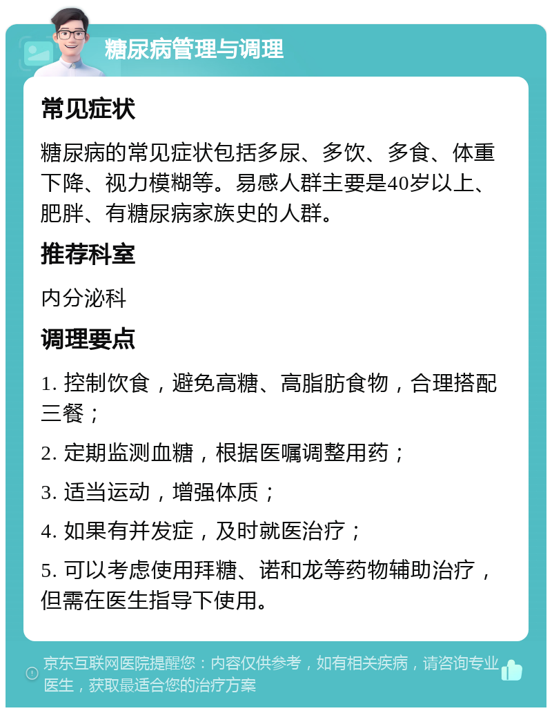 糖尿病管理与调理 常见症状 糖尿病的常见症状包括多尿、多饮、多食、体重下降、视力模糊等。易感人群主要是40岁以上、肥胖、有糖尿病家族史的人群。 推荐科室 内分泌科 调理要点 1. 控制饮食，避免高糖、高脂肪食物，合理搭配三餐； 2. 定期监测血糖，根据医嘱调整用药； 3. 适当运动，增强体质； 4. 如果有并发症，及时就医治疗； 5. 可以考虑使用拜糖、诺和龙等药物辅助治疗，但需在医生指导下使用。