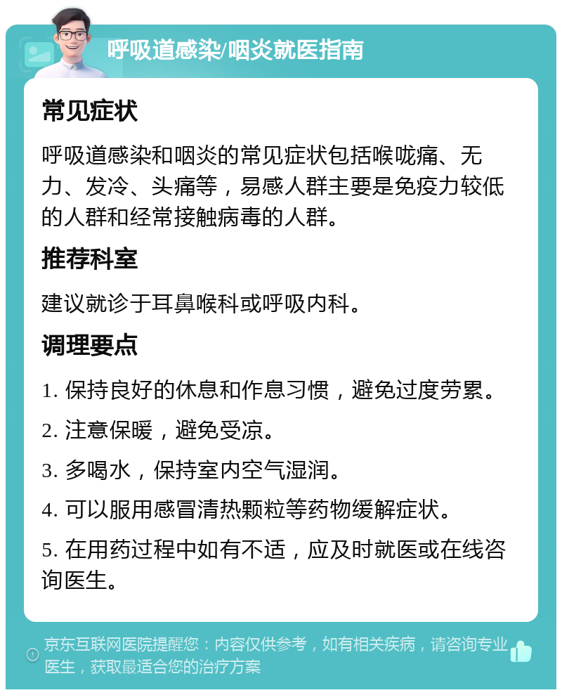 呼吸道感染/咽炎就医指南 常见症状 呼吸道感染和咽炎的常见症状包括喉咙痛、无力、发冷、头痛等，易感人群主要是免疫力较低的人群和经常接触病毒的人群。 推荐科室 建议就诊于耳鼻喉科或呼吸内科。 调理要点 1. 保持良好的休息和作息习惯，避免过度劳累。 2. 注意保暖，避免受凉。 3. 多喝水，保持室内空气湿润。 4. 可以服用感冒清热颗粒等药物缓解症状。 5. 在用药过程中如有不适，应及时就医或在线咨询医生。