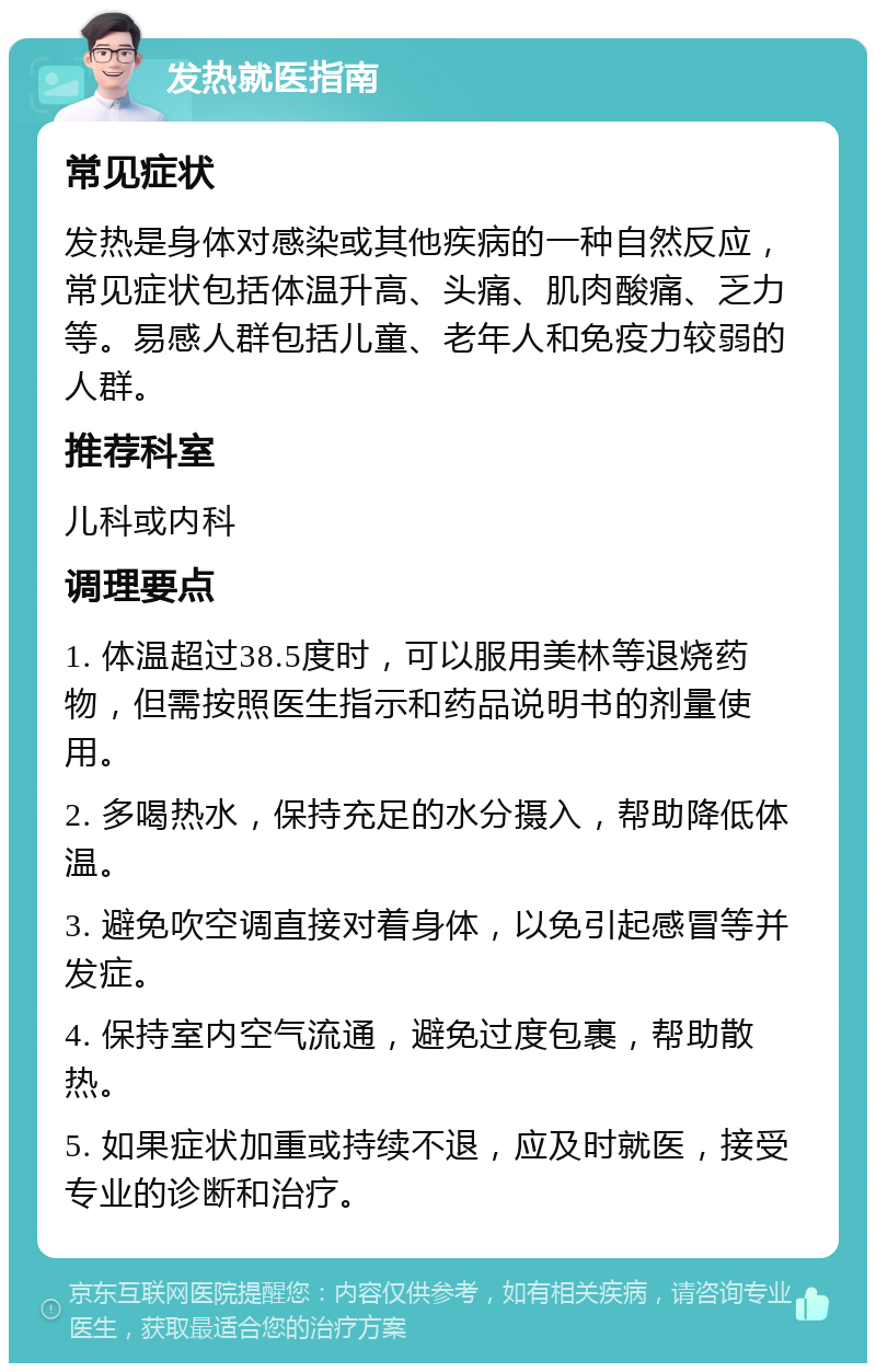 发热就医指南 常见症状 发热是身体对感染或其他疾病的一种自然反应，常见症状包括体温升高、头痛、肌肉酸痛、乏力等。易感人群包括儿童、老年人和免疫力较弱的人群。 推荐科室 儿科或内科 调理要点 1. 体温超过38.5度时，可以服用美林等退烧药物，但需按照医生指示和药品说明书的剂量使用。 2. 多喝热水，保持充足的水分摄入，帮助降低体温。 3. 避免吹空调直接对着身体，以免引起感冒等并发症。 4. 保持室内空气流通，避免过度包裹，帮助散热。 5. 如果症状加重或持续不退，应及时就医，接受专业的诊断和治疗。