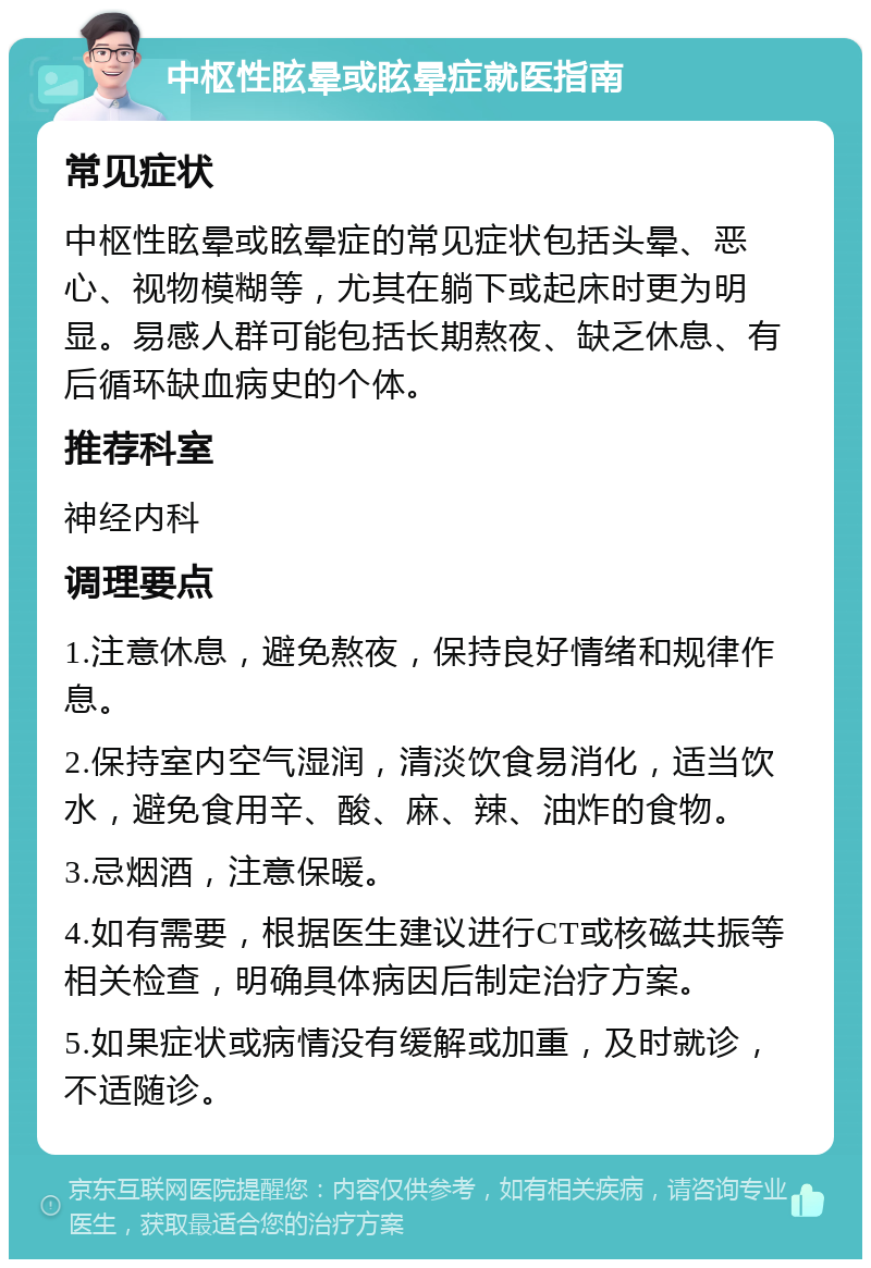 中枢性眩晕或眩晕症就医指南 常见症状 中枢性眩晕或眩晕症的常见症状包括头晕、恶心、视物模糊等，尤其在躺下或起床时更为明显。易感人群可能包括长期熬夜、缺乏休息、有后循环缺血病史的个体。 推荐科室 神经内科 调理要点 1.注意休息，避免熬夜，保持良好情绪和规律作息。 2.保持室内空气湿润，清淡饮食易消化，适当饮水，避免食用辛、酸、麻、辣、油炸的食物。 3.忌烟酒，注意保暖。 4.如有需要，根据医生建议进行CT或核磁共振等相关检查，明确具体病因后制定治疗方案。 5.如果症状或病情没有缓解或加重，及时就诊，不适随诊。